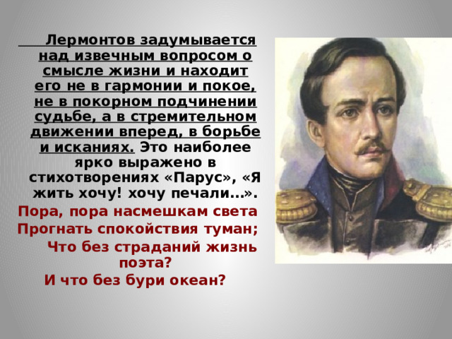  Лермонтов задумывается над извечным вопросом о смысле жизни и находит его не в гармонии и покое, не в покорном подчинении судьбе, а в стремительном движении вперед, в борьбе и исканиях. Это наиболее ярко выражено в стихотворениях «Парус», «Я жить хочу! хочу печали…». Пора, пора насмешкам света Прогнать спокойствия туман;  Что без страданий жизнь поэта? И что без бури океан?   