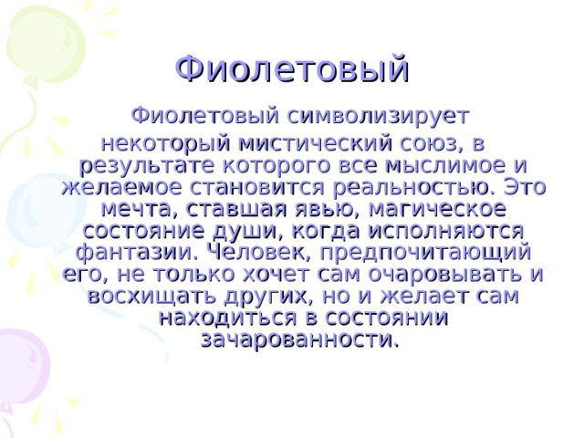 Фиолетовый  Фиолетовый символизирует некоторый мистический союз, в результате которого все мыслимое и желаемое становится реальностью. Это мечта, ставшая явью, магическое состояние души, когда исполняются фантазии. Человек, предпочитающий его, не только хочет сам очаровывать и восхищать других, но и желает сам находиться в состоянии зачарованности. 