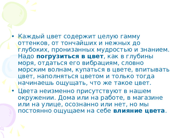 Каждый цвет содержит целую гамму оттенков, от тончайших и нежных до глубоких, пронизанных мудростью и знанием. Надо погрузиться в цвет , как в глубины моря, отдаться его вибрациям, словно морским волнам, купаться в цвете, впитывать цвет, наполняться цветом и только тогда начинаешь ощущать, что же такое цвет. Цвета неизменно присутствуют в нашем окружении. Дома или на работе, в магазине или на улице, осознанно или нет, но мы постоянно ощущаем на себе влияние цвета . 
