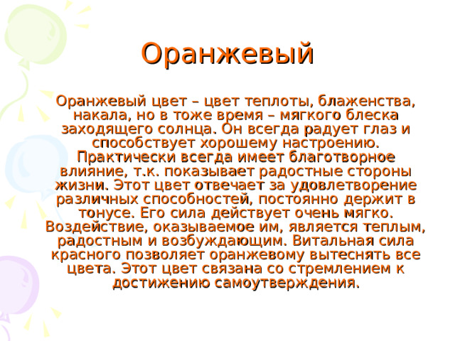 Оранжевый  Оранжевый цвет – цвет теплоты, блаженства, накала, но в тоже время – мягкого блеска заходящего солнца. Он всегда радует глаз и способствует хорошему настроению. Практически всегда имеет благотворное влияние, т.к. показывает радостные стороны жизни. Этот цвет отвечает за удовлетворение различных способностей, постоянно держит в тонусе. Его сила действует очень мягко. Воздействие, оказываемое им, является теплым, радостным и возбуждающим. Витальная сила красного позволяет оранжевому вытеснять все цвета. Этот цвет связана со стремлением к достижению самоутверждения. 