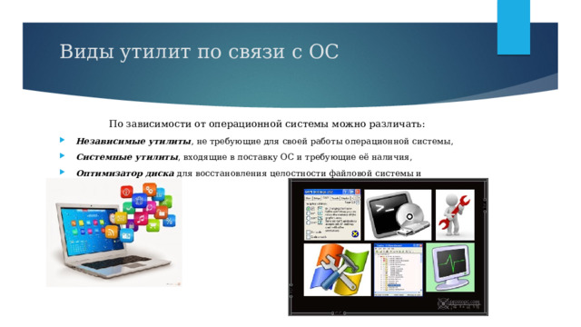 Виды утилит по связи с ОС    По зависимости от операционной системы можно различать: Независимые утилиты , не требующие для своей работы операционной системы, Системные утилиты , входящие в поставку ОС и требующие её наличия, Оптимизатор диска  для восстановления целостности файловой системы и дефрагментации. 