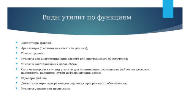 Виды утилит по функциям   Диспетчеры файлов; Архиваторы (с возможным сжатием данных); Просмотрщики; Утилиты для диагностики аппаратного или программного обеспечения; Утилиты восстановления после сбоев; Оптимизатор диска — вид утилиты для оптимизации размещения файлов на дисковом накопителе, например, путём дефрагментации диска; Шредеры файлов; Деинсталлятор— программа для удаления программного обеспечения; Утилиты управления процессами. 