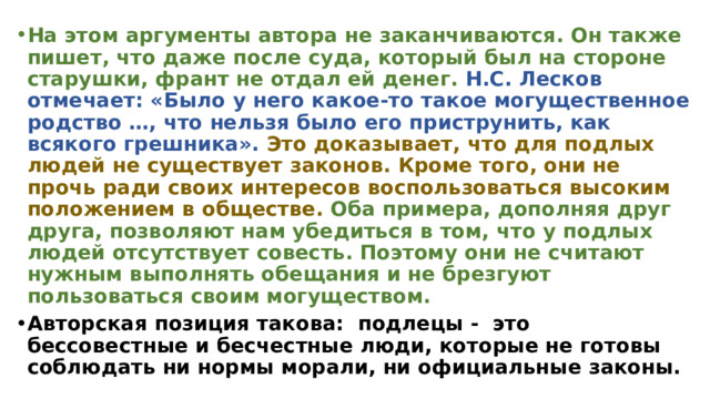 На этом аргументы автора не заканчиваются. Он также пишет, что даже после суда, который был на стороне старушки, франт не отдал ей денег. Н.С. Лесков отмечает: «Было у него какое-то такое могущественное родство …, что нельзя было его приструнить, как всякого грешника». Это доказывает, что для подлых людей не существует законов. Кроме того, они не прочь ради своих интересов воспользоваться высоким положением в обществе.  Оба примера, дополняя друг друга, позволяют нам убедиться в том, что у подлых людей отсутствует совесть. Поэтому они не считают нужным выполнять обещания и не брезгуют пользоваться своим могуществом. Авторская позиция такова: подлецы - это бессовестные и бесчестные люди, которые не готовы соблюдать ни нормы морали, ни официальные законы. 