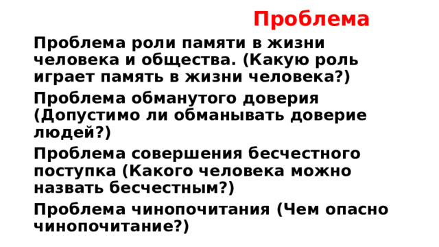  Проблема Проблема роли памяти в жизни человека и общества. (Какую роль играет память в жизни человека?) Проблема обманутого доверия (Допустимо ли обманывать доверие людей?) Проблема совершения бесчестного поступка (Какого человека можно назвать бесчестным?) Проблема чинопочитания (Чем опасно чинопочитание?) 