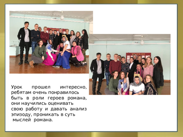 Урок прошел интересно, ребятам очень понравилось быть в роли героев романа, они научились оценивать свою работу и давать анализ эпизоду, проникать в суть  мыслей романа. 