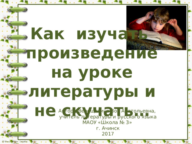 Как изучать произведение на уроке литературы и не скучать… Автор : Верещагина Зоя Анатольевна, учитель литературы и русского языка МАОУ «Школа № 3» г. Ачинск 2017 