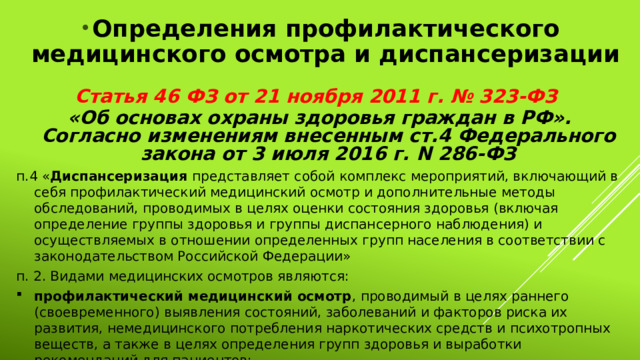 Определения профилактического медицинского осмотра и диспансеризации Статья 46 ФЗ от 21 ноября 2011 г. № 323-ФЗ «Об основах охраны здоровья граждан в РФ». Согласно изменениям внесенным ст.4 Федерального закона от 3 июля 2016 г. N 286-ФЗ п.4 « Диспансеризация представляет собой комплекс мероприятий, включающий в себя профилактический медицинский осмотр и дополнительные методы обследований, проводимых в целях оценки состояния здоровья (включая определение группы здоровья и группы диспансерного наблюдения) и осуществляемых в отношении определенных групп населения в соответствии с законодательством Российской Федерации» п. 2. Видами медицинских осмотров являются: профилактический медицинский осмотр , проводимый в целях раннего (своевременного) выявления состояний, заболеваний и факторов риска их развития, немедицинского потребления наркотических средств и психотропных веществ, а также в целях определения групп здоровья и выработки рекомендаций для пациентов; 