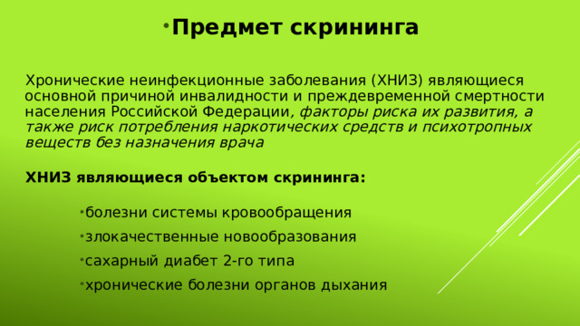 Предмет скрининга Хронические неинфекционные заболевания (ХНИЗ) являющиеся основной причиной инвалидности и преждевременной смертности населения Российской Федерации , факторы риска их развития, а также риск потребления наркотических средств и психотропных веществ без назначения врача ХНИЗ являющиеся объектом скрининга: болезни системы кровообращения злокачественные новообразования сахарный диабет 2-го типа хронические болезни органов дыхания 