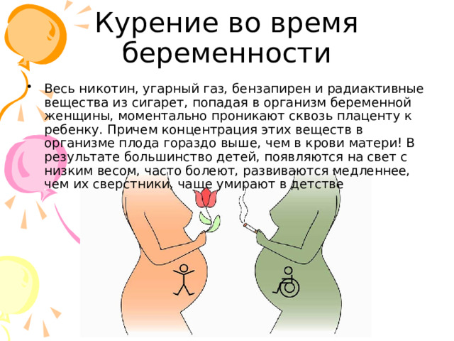 Курение во время беременности Весь никотин, угарный газ, бензапирен и радиактивные вещества из сигарет, попадая в организм беременной женщины, моментально проникают сквозь плаценту к ребенку. Причем концентрация этих веществ в организме плода гораздо выше, чем в крови матери! В результате большинство детей, появляются на свет с низким весом, часто болеют, развиваются медленнее, чем их сверстники, чаще умирают в детстве 