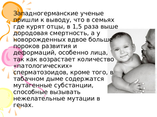 Западногерманские ученые пришли к выводу, что в семьях где курят отцы, в 1,5 раза выше дородовая смертность, а у новорожденных вдвое больше пороков развития и деформаций, особенно лица, так как возрастает количество «патологических» сперматозоидов, кроме того, в табачном дыме содержатся мутагенные субстанции, способные вызывать нежелательные мутации в генах. 