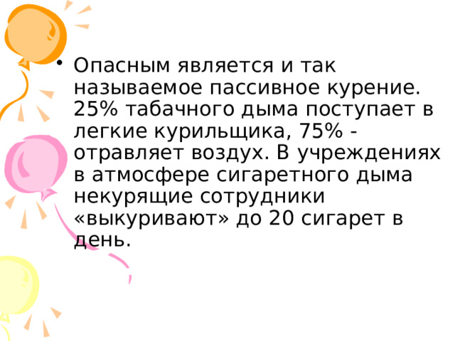 Опасным является и так называемое пассивное курение. 25% табачного дыма поступает в легкие курильщика, 75% - отравляет воздух. В учреждениях в атмосфере сигаретного дыма некурящие сотрудники «выкуривают» до 20 сигарет в день. 