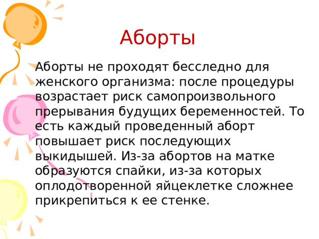 Аборты Аборты не проходят бесследно для женского организма: после процедуры возрастает риск самопроизвольного прерывания будущих беременностей. То есть каждый проведенный аборт повышает риск последующих выкидышей. Из-за абортов на матке образуются спайки, из-за которых оплодотворенной яйцеклетке сложнее прикрепиться к ее стенке. 