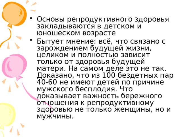 Основы репродуктивного здоровья закладываются в детском и юношеском возрасте Бытует мнение: всё, что связано с зарождением будущей жизни, целиком и полностью зависит только от здоровья будущей матери. На самом деле это не так. Доказано, что из 100 бездетных пар 40-60 не имеют детей по причине мужского бесплодия. Что доказывает важность бережного отношения к репродуктивному здоровью не только женщины, но и мужчины. 