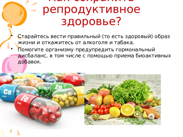 Как сохранить репродуктивное здоровье? Старайтесь вести правильный (то есть здоровый) образ жизни и откажитесь от алкоголя и табака. Помогите организму предупредить гормональный дисбаланс, в том числе с помощью приема биоактивных добавок. 