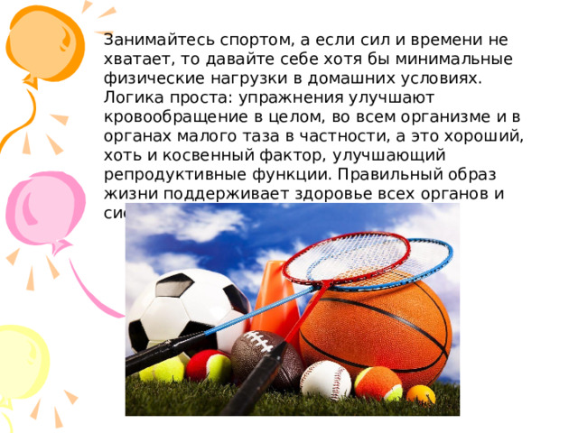 Занимайтесь спортом, а если сил и времени не хватает, то давайте себе хотя бы минимальные физические нагрузки в домашних условиях. Логика проста: упражнения улучшают кровообращение в целом, во всем организме и в органах малого таза в частности, а это хороший, хоть и косвенный фактор, улучшающий репродуктивные функции. Правильный образ жизни поддерживает здоровье всех органов и систем человеческого организма. 