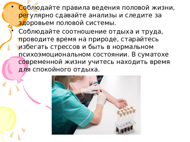 Соблюдайте правила ведения половой жизни, регулярно сдавайте анализы и следите за здоровьем половой системы. Соблюдайте соотношение отдыха и труда, проводите время на природе, старайтесь избегать стрессов и быть в нормальном психоэмоциональном состоянии. В суматохе современной жизни учитесь находить время для спокойного отдыха. 