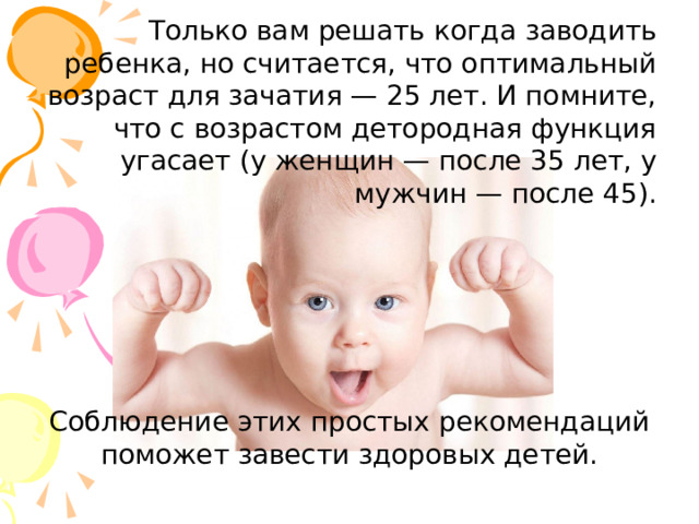 Только вам решать когда заводить ребенка, но считается, что оптимальный возраст для зачатия — 25 лет. И помните, что с возрастом детородная функция угасает (у женщин — после 35 лет, у мужчин — после 45). Соблюдение этих простых рекомендаций поможет завести здоровых детей. 