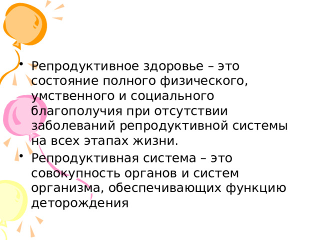 Репродуктивное здоровье – это состояние полного физического, умственного и социального благополучия при отсутствии заболеваний репродуктивной системы на всех этапах жизни. Репродуктивная система – это совокупность органов и систем организма, обеспечивающих функцию деторождения 