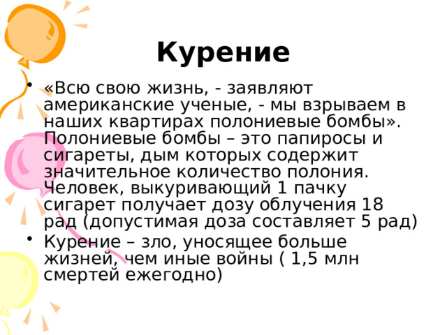 Курение «Всю свою жизнь, - заявляют американские ученые, - мы взрываем в наших квартирах полониевые бомбы». Полониевые бомбы – это папиросы и сигареты, дым которых содержит значительное количество полония. Человек, выкуривающий 1 пачку сигарет получает дозу облучения 18 рад (допустимая доза составляет 5 рад) Курение – зло, уносящее больше жизней, чем иные войны ( 1,5 млн смертей ежегодно) 