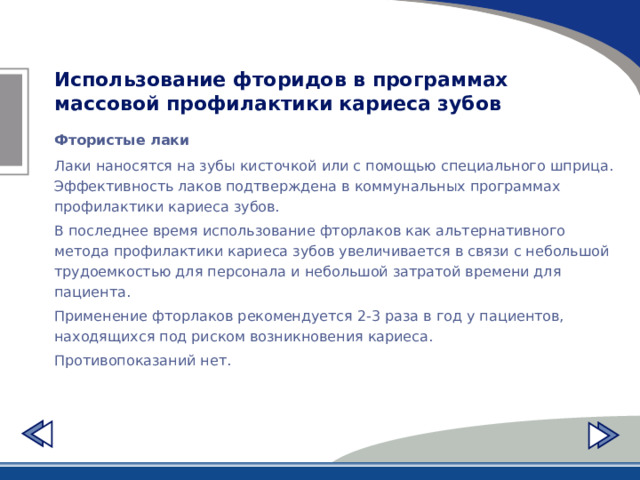 Использование фторидов в программах массовой профилактики кариеса зубов Фтористые лаки Лаки наносятся на зубы кисточкой или с помощью специального шприца. Эффективность лаков подтверждена в коммунальных программах профилактики кариеса зубов. В последнее время использование фторлаков как альтернативного метода профилактики кариеса зубов увеличивается в связи с небольшой трудоемкостью для персонала и небольшой затратой времени для пациента. Применение фторлаков рекомендуется 2-3 раза в год у пациентов, находящихся под риском возникновения кариеса. Противопоказаний нет. 
