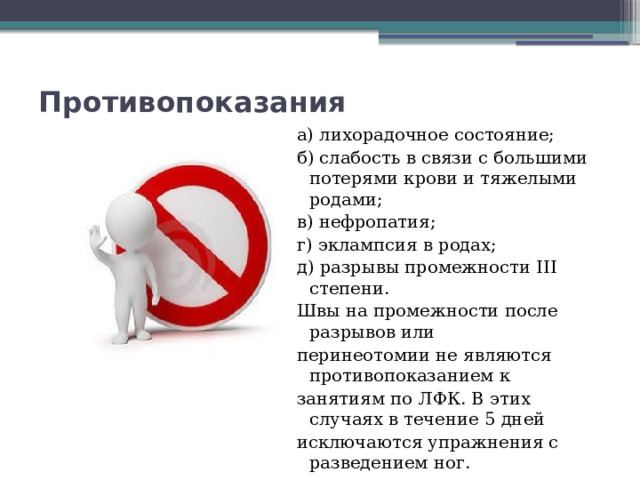 Противопоказания   а) лихорадочное состояние; б) слабость в связи с большими потерями крови и тяжелыми родами; в) нефропатия; г) эклампсия в родах; д) разрывы промежности III степени. Швы на промежности после разрывов или перинеотомии не являются противопоказанием к занятиям по ЛФК. В этих случаях в течение 5 дней исключаются упражнения с разведением ног. 