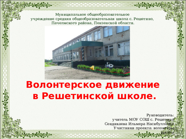  Волонтерское движение  в Решетинской школе. Муниципальное общеобразовательное учреждение средняя общеобразовательная школа с. Решетино, Пачелмского района, Пензенской области. Руководитель: учитель МОУ СОШ с. Решетино Сендикаева Ильмера Насибулловна Участники проекта: волонтеры школы 
