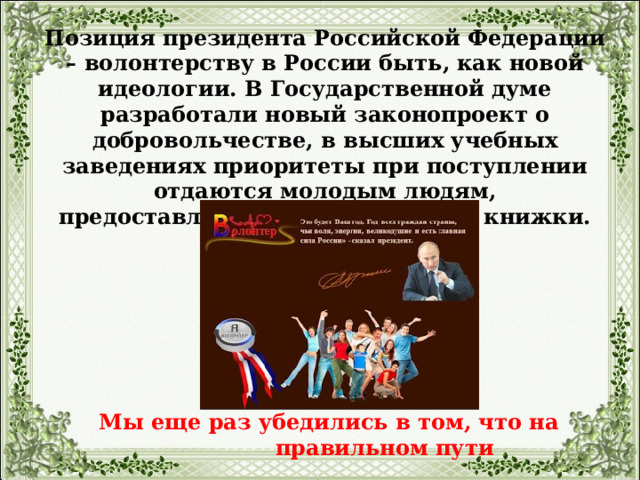 Позиция президента Российской Федерации – волонтерству в России быть, как новой идеологии. В Государственной думе разработали новый законопроект о добровольчестве, в высших учебных заведениях приоритеты при поступлении отдаются молодым людям, предоставляющим волонтерские книжки. Мы еще раз убедились в том, что на правильном пути 