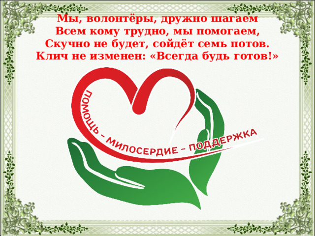    Мы, волонтёры, дружно шагаем  Всем кому трудно, мы помогаем,  Скучно не будет, сойдёт семь потов.  Клич не изменен: «Всегда будь готов!»   