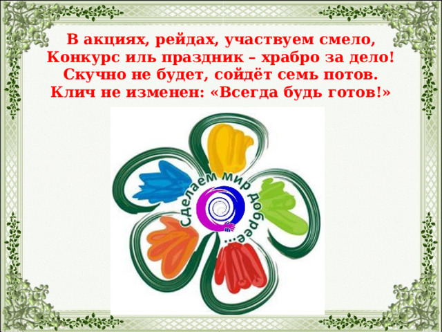  В акциях, рейдах, участвуем смело,  Конкурс иль праздник – храбро за дело!  Скучно не будет, сойдёт семь потов.  Клич не изменен: «Всегда будь готов!»   