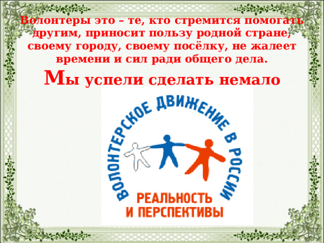   Волонтеры это – те, кто стремится помогать другим, приносит пользу родной стране, своему городу, своему посёлку, не жалеет времени и сил ради общего дела.  М ы успели сделать немало добрых дел:   