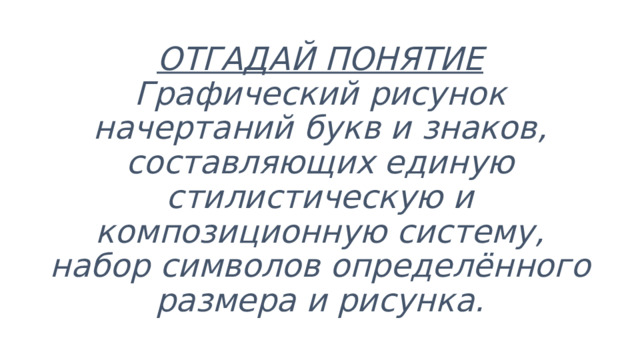ОТГАДАЙ ПОНЯТИЕ  Графический рисунок начертаний букв и знаков, составляющих единую стилистическую и композиционную систему, набор символов определённого размера и рисунка. 