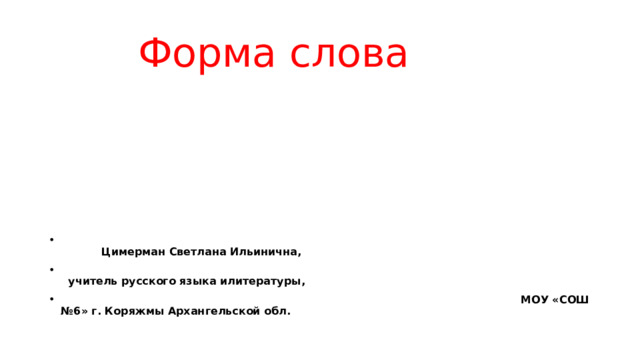  Форма слова  Цимерман Светлана Ильинична,  учитель русского языка илитературы,  МОУ «СОШ №6» г. Коряжмы Архангельской обл. 