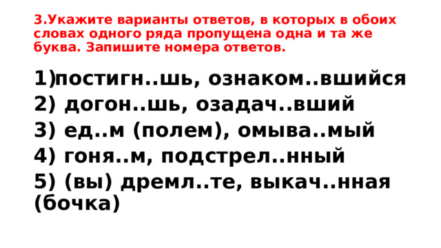 3.Укажите варианты ответов, в которых в обоих словах одного ряда пропущена одна и та же буква. Запишите номера ответов. постигн..шь, ознаком..вшийся 2) догон..шь, озадач..вший 3) ед..м (полем), омыва..мый 4) гоня..м, подстрел..нный 5) (вы) дремл..те, выкач..нная (бочка) 