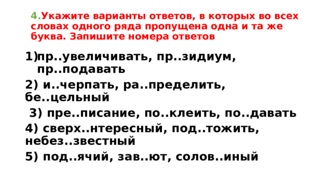 4. Укажите варианты ответов, в которых во всех словах одного ряда пропущена одна и та же буква. Запишите номера ответов пр..увеличивать, пр..зидиум, пр..подавать 2) и..черпать, ра..пределить, бе..цельный  3) пре..писание, по..клеить, по..давать 4) сверх..нтересный, под..тожить, небез..звестный 5) под..ячий, зав..ют, солов..иный 