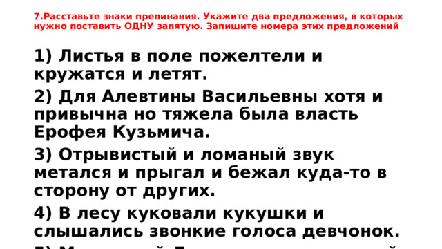 7.Расставьте знаки препинания. Укажите два предложения, в которых нужно поставить ОДНУ запятую. Запишите номера этих предложений 1) Листья в поле пожелтели и кружатся и летят. 2) Для Алевтины Васильевны хотя и привычна но тяжела была власть Ерофея Кузьмича. 3) Отрывистый и ломаный звук метался и прыгал и бежал куда-то в сторону от других. 4) В лесу куковали кукушки и слышались звонкие голоса девчонок. 5) Маленький Людвиг имел красивый голос и отличный слух и в шесть лет его отдали в школу при соборе Святого Ромбаута.  