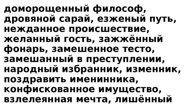 доморощенный философ, дровяной сарай, езженый путь, нежданное происшествие, желанный гость, зажжённый фонарь, замешенное тесто, замешанный в преступлении, народный избранник, изменник, поздравить именинника, конфискованное имущество, взлелеянная мечта, лишённый всякого смысла, приехать на Масленицу, мошенник и труженик, названый брат. 