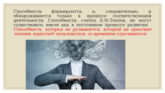 Способности формируются, а, следовательно, и обнаруживаются только в процессе соответствующей деятельности. Способности, считал Б.М.Теплов, не могут существовать иначе как в постоянном процессе развития.  Способность, которая не развивается, которой на практике человек перестаёт пользоваться, со временем утрачивается. 