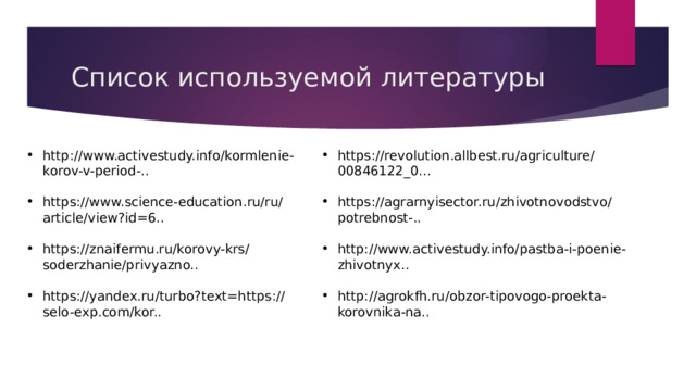 Список используемой литературы http://www.activestudy.info/kormlenie-korov-v-period-.. https://revolution.allbest.ru/agriculture/00846122_0... https://www.science-education.ru/ru/article/view?id=6.. https://agrarnyisector.ru/zhivotnovodstvo/potrebnost-.. https://znaifermu.ru/korovy-krs/soderzhanie/privyazno.. http://www.activestudy.info/pastba-i-poenie-zhivotnyx.. https://yandex.ru/turbo?text=https://selo-exp.com/kor.. http://agrokfh.ru/obzor-tipovogo-proekta-korovnika-na.. 