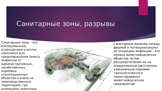 Санитарные зоны, разрывы Санитарные зоны - это изолированные, огражденные участки комплекса для предотвращения заноса инфекции от административных, хозяйственных, кормовых, утилизационных объектов и извне на производственную территорию, где размещены животные. Санитарные разрывы между фермой и потенциальными источниками инфекции - это охрана животноводческих объектов путем рассредоточения их на определенные расстояния, узаконенные нормами технологического проектирования животноводческих предприятий. 