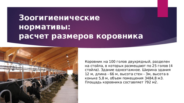 Зоогигиенические нормативы:  расчет размеров коровника Коровник на 100 голов двухрядный, разделен на стойла, в которых размещают по 25 голов (4 стойла). Здание одноэтажное. Ширина здания 12 м, длина - 66 м, высота стен - 3м, высота в коньке 5,8 м, объем помещения 3484,8 м3. Площадь коровника составляет 792 м2. 