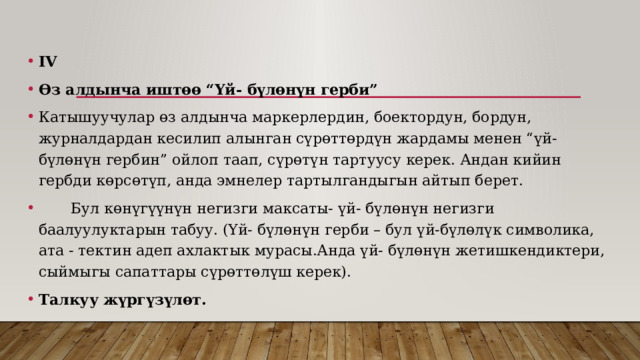 IV  Өз алдынча иштөө “Үй- бүлөнүн герби” Катышуучулар өз алдынча маркерлердин, боектордун, бордун, журналдардан кесилип алынган сүрөттөрдүн жардамы менен “үй- бүлөнүн гербин” ойлоп таап, сүрөтүн тартуусу керек. Андан кийин гербди көрсөтүп, анда эмнелер тартылгандыгын айтып берет.  Бул көнүгүүнүн негизги максаты- үй- бүлөнүн негизги баалуулуктарын табуу. (Үй- бүлөнүн герби – бул үй-бүлөлүк символика, ата - тектин адеп ахлактык мурасы.Анда үй- бүлөнүн жетишкендиктери, сыймыгы сапаттары сүрөттөлүш керек). Талкуу жүргүзүлөт. 