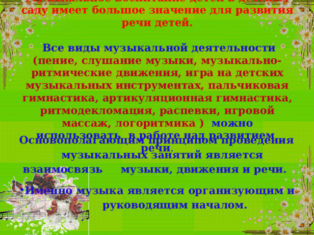    Музыкальное воспитание детей в детском саду имеет большое значение для развития речи детей.    Все виды музыкальной деятельности (пение, слушание музыки, музыкально-ритмические движения, игра на детских музыкальных инструментах, пальчиковая гимнастика, артикуляционная гимнастика, ритмодекломация, распевки, игровой массаж, логоритмика ) можно использовать в работе над развитием  речи .   Основополагающим принципом проведения  музыкальных занятий является взаимосвязь  музыки, движения и речи. Именно музыка является организующим и  руководящим началом.  