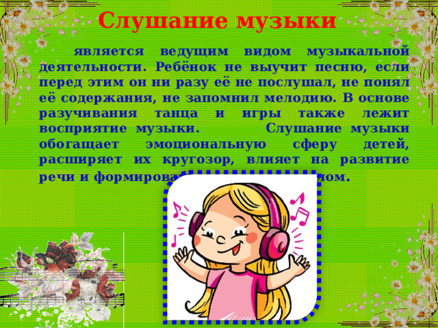 Слушание музыки  является ведущим видом музыкальной деятельности. Ребёнок не выучит песню, если перед этим он ни разу её не послушал, не понял её содержания, не запомнил мелодию. В основе разучивания танца и игры также лежит восприятие музыки. Слушание музыки обогащает эмоциональную сферу детей, расширяет их кругозор, влияет на развитие речи и формирование личности в целом .  