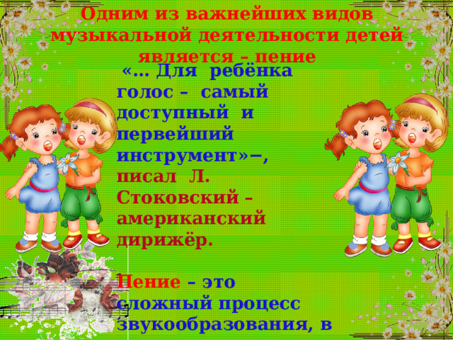 Одним из важнейших видов музыкальной деятельности детей является – пение  «… Для ребёнка голос – самый доступный и первейший инструмент»−, писал Л. Стоковский – американский дирижёр .  Пение – это сложный процесс звукообразования, в котором очень важна координация слуха и голоса. 