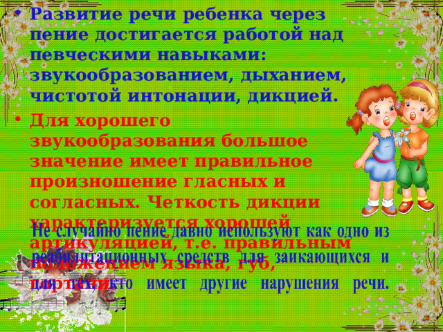 Развитие речи ребенка через пение достигается работой над певческими навыками: звукообразованием, дыханием, чистотой интонации, дикцией. Для хорошего звукообразования большое значение имеет правильное произношение гласных и согласных. Четкость дикции характеризуется хорошей артикуляцией, т.е. правильным положением языка, губ, гортани. 