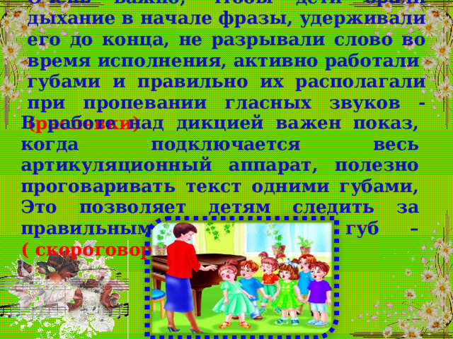 Очень важно, чтобы дети брали дыхание в начале фразы, удерживали его до конца, не разрывали слово во время исполнения, активно работали губами и правильно их располагали при пропевании гласных звуков - (распевки) В работе над дикцией важен показ, когда подключается весь артикуляционный аппарат, полезно проговаривать текст одними губами, Это позволяет детям следить за правильным положением губ – ( скороговорки) 