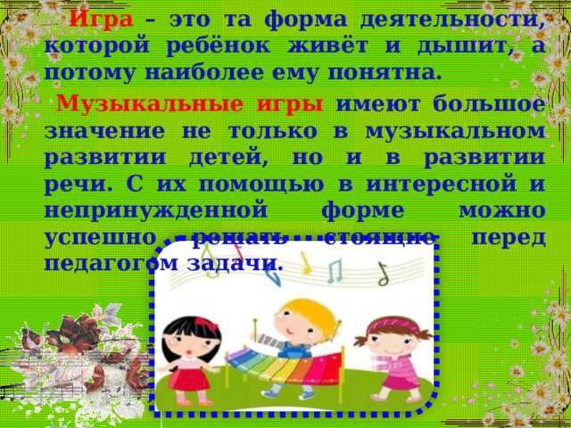  Игра  – это та форма деятельности, которой ребёнок живёт и дышит, а потому наиболее ему понятна.  Музыкальные игры имеют большое значение не только в музыкальном развитии детей, но и в развитии речи. С их помощью в интересной и непринужденной форме можно успешно решать стоящие перед педагогом задачи.  