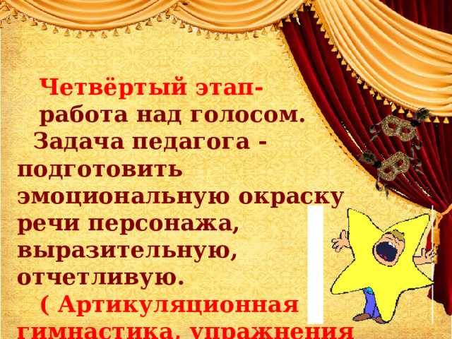 Четвёртый этап- работа над голосом.    Задача педагога - подготовить эмоциональную окраску речи персонажа, выразительную, отчетливую. (  Артикуляционная гимнастика, упражнения на дыхание, дикцию, силу голоса) 