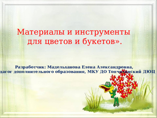 Материалы и инструменты для цветов и букетов». Разработчик: Мадельханова Елена Александровна, педагог дополнительного образования, МКУ ДО Топчихинский ДЮЦ 