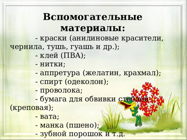Вспомогательные материалы:  - краски (анилиновые красители, чернила, тушь, гуашь и др.);  - клей (ПВА);  - нитки;  - аппретура (желатин, крахмал);  - спирт (одеколон);  - проволока;  - бумага для обвивки стеблей (креповая);  - вата;  - манка (пшено);  - зубной порошок и т.д. 